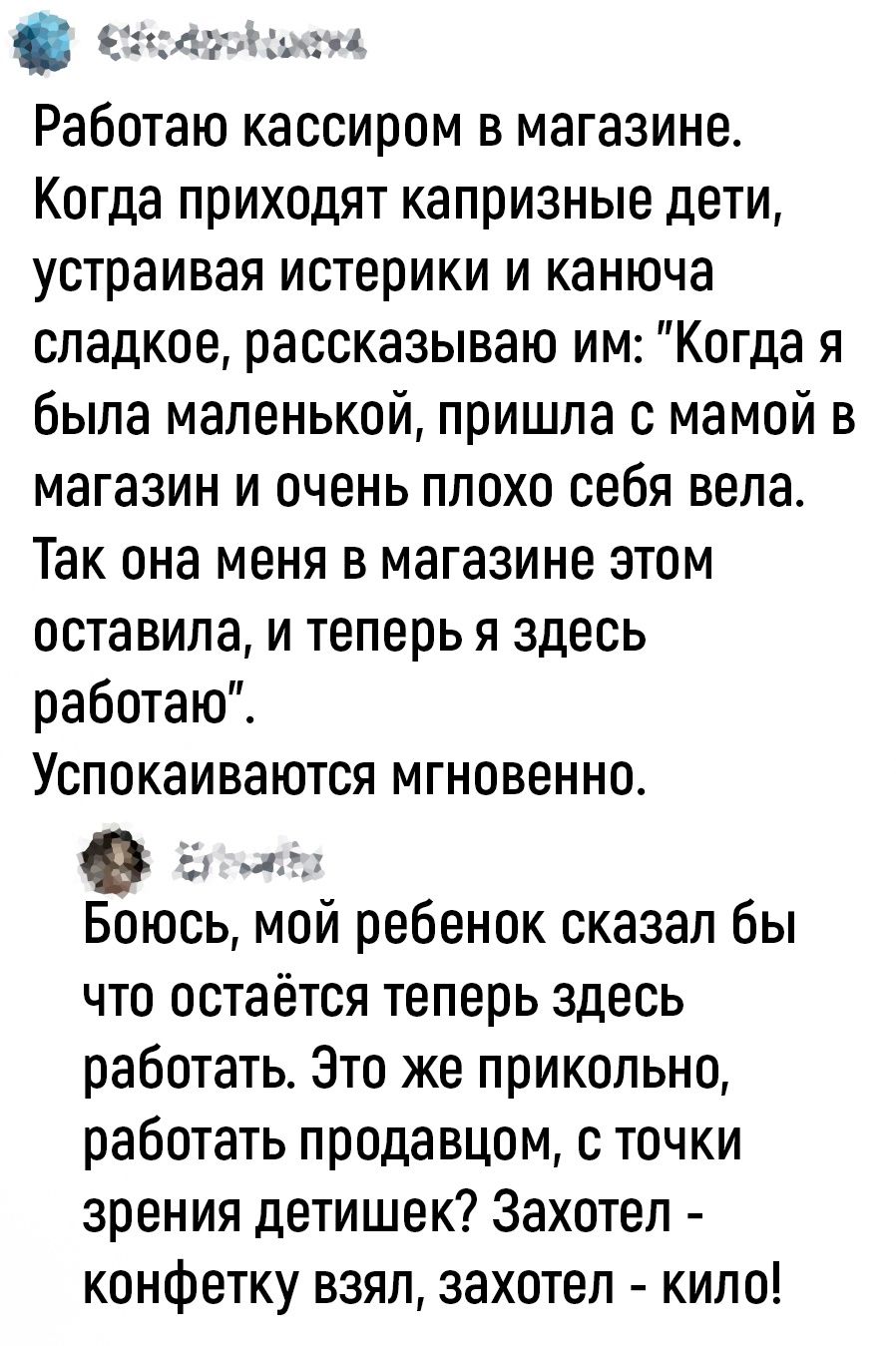 мъ Работаю кассиром в магазине Когда приходят капризные дети устраивая истерики и канюча сладкое рассказываю им Когда я была маленькой пришла с мамой в магазин и очень плохо себя вела Так она меня в магазине этом оставила и теперь я здесь работаю Успокаиваются мгновенно и А Боюсь мой ребенок сказал бы что остаётся теперь здесь работать Это же прикольно работать продавцом с точки зрения детишек Зах