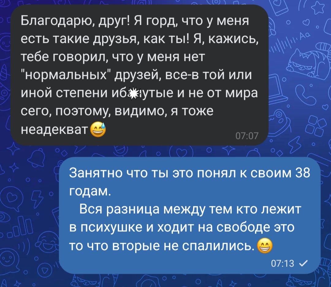 Благодарю друг Я горд что у меня есть такие друзья как ты Я кажись тебе говорил что у меня нет нормальных дРУзей все в той или иной степени ибтутые и не от мира сего поэтому видимо я тоже неадекват Занятно что ты это понял к своим 38 годам Вся разница между тем кто лежит в психушке и ходит на свободе это то что вторые не спапипись плз и