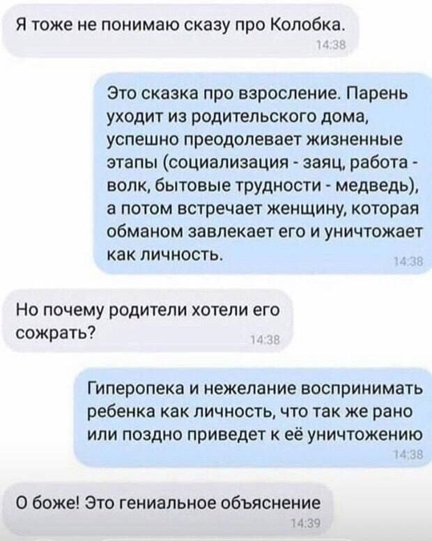 Я тоже не понимаю скаау про Колобка Это сказка про взросление Парень уходит из родительского дома успешно преодолевает жизненные этапы социализация заяц работа волк бытовые трудности медведь а потом встречает женщину которая обманом завлекает его и уничтожает как личность Но почему родители хотели его сожрать Гиперопека и нежелание воспринимать ребенка как личность что так же рано или поздно приве