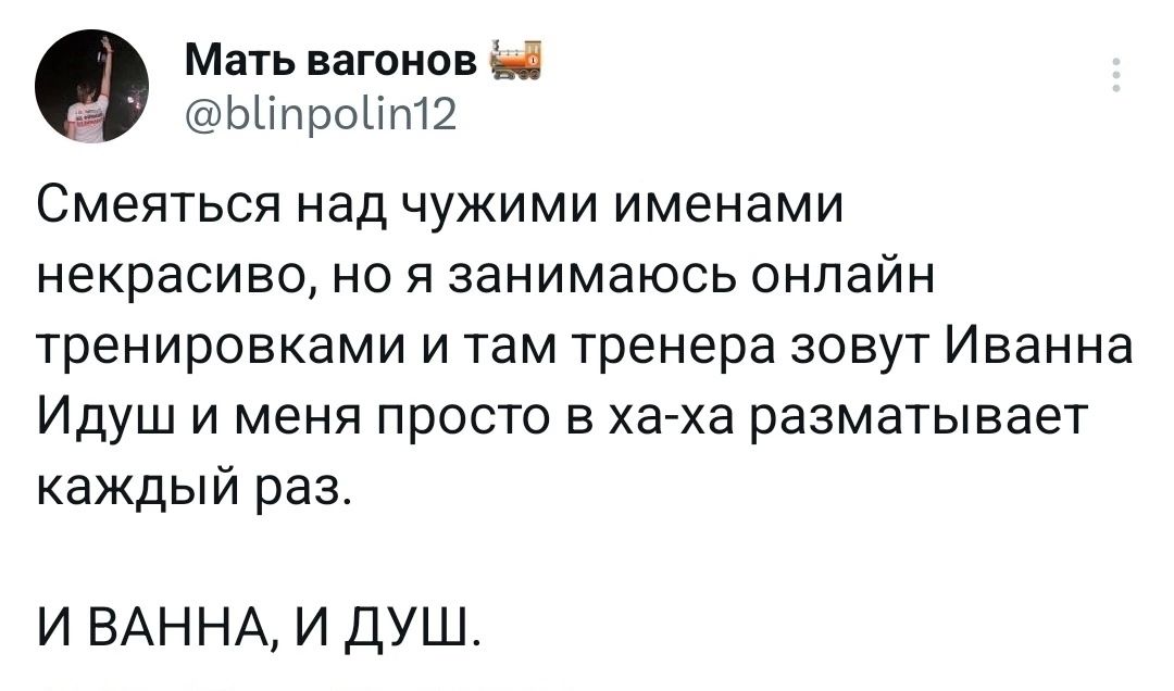 Мать вагонов и ьипроит Смеяться над чужими именами некрасиво но я занимаюсь онлайн тренировками и там тренера зовут Иванна Идуш и меня просто в ха ха разматывает каждый раз И ВАННА И ДУШ