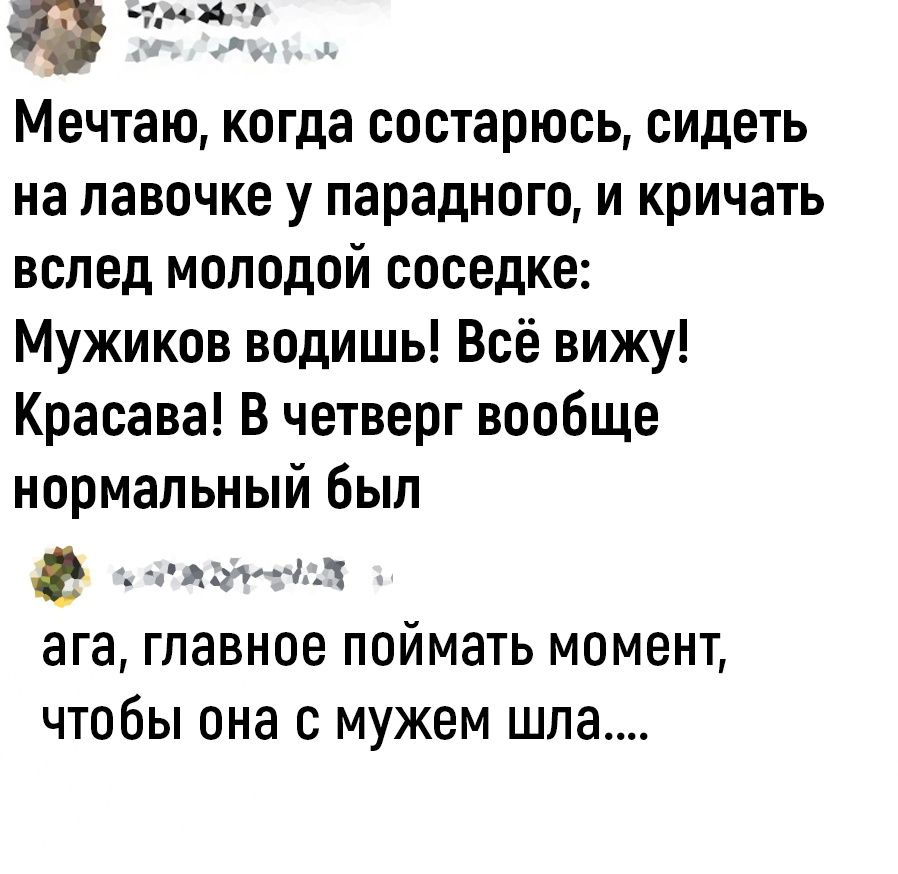 иич Мечтаю когда состарюсь сидеть на лавочке у парадного и кричать вслед молодой соседке Мужиков водишь Всё вижу Красава В четверг вообще нормальный был ьд аГа Главное ПОЙМЗТЬ МОМЕНТ чтобы она С мужем шла