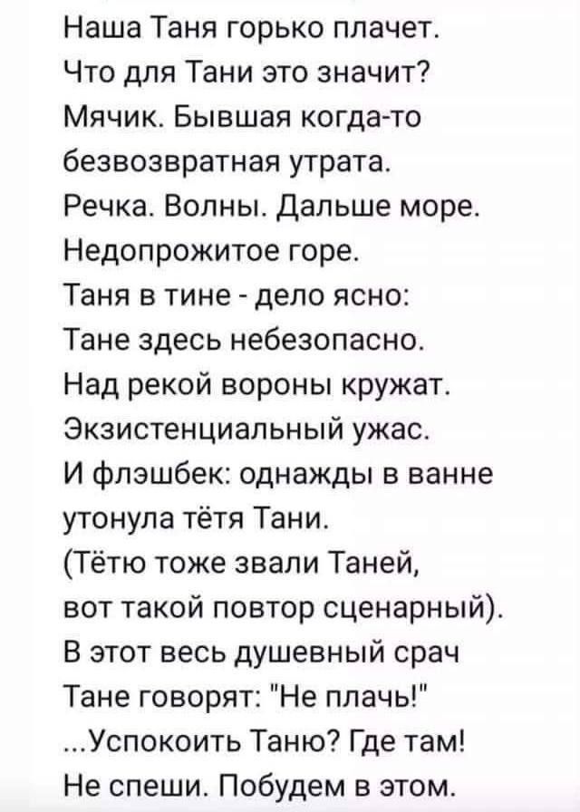 Наша Таня горько плачет Что для Тани это значит Мячик Бывшая когда то безвозвратная утрата Речка Волны Дальше море Недопрожитое горе Таня в тине дело ясно Тане здесь небезопасно Над рекой вороны кружат Экзистенциальный ужас И фпэшбек однажды в ванне утонула тётя Тани Тётю тоже звали Таней вот такой повтор сценарный В этот весь душевный срач Тане говорят Не плачь Успокоить Таню Где там Не спеши Поб