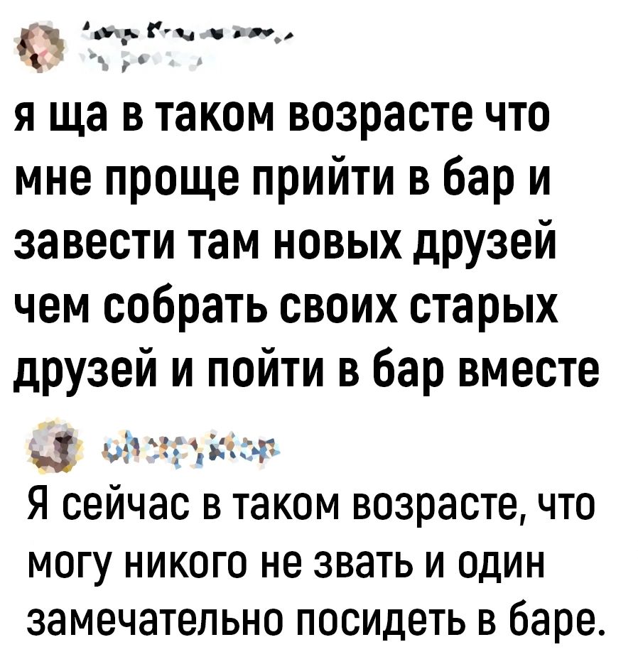 ГГ г я ща в таком возрасте что мне проще прийти в бар и завести там новых друзей чем собрать своих старых друзей и пойти в бар вместе _ на др г Я сейчас в таком возрасте что могу никого не звать и один замечательно посидеть в баре