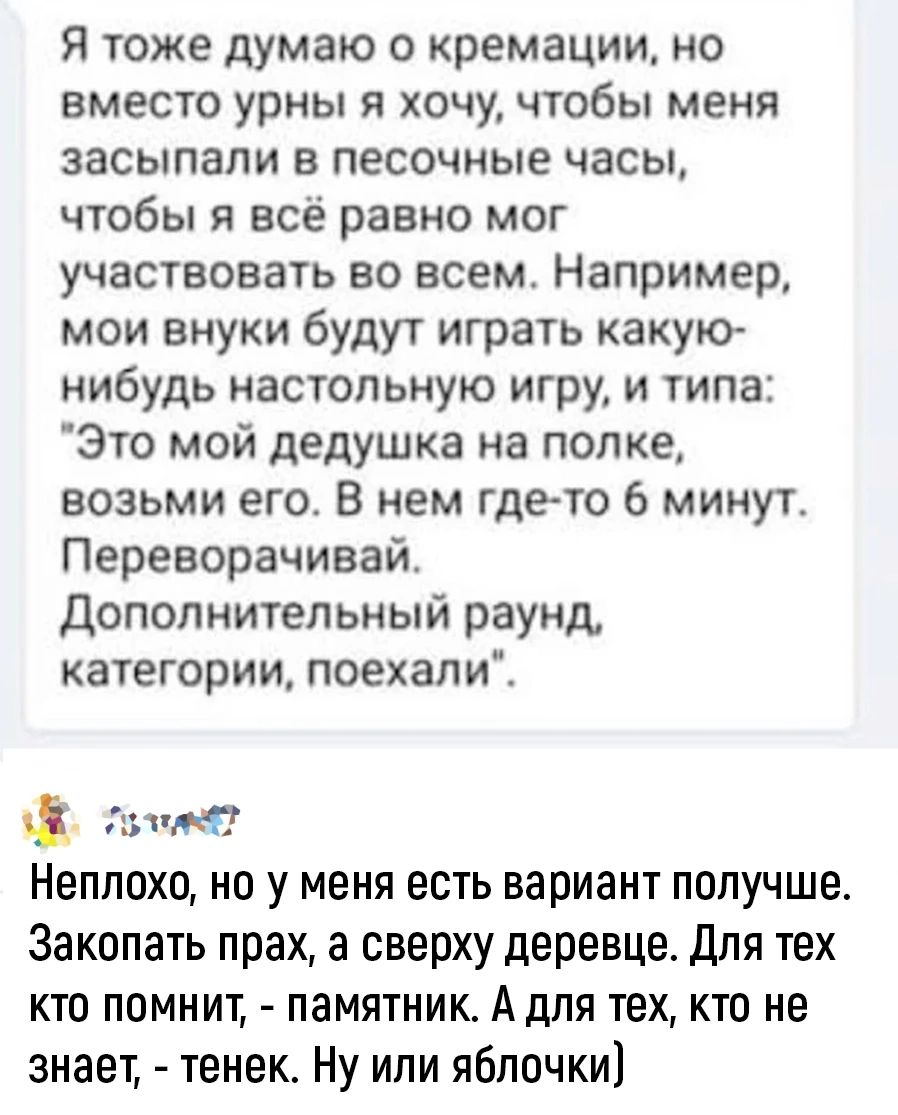 Я тоже думаю о кремации но вместо урны я хочу чтобы меня засыпали в песочные часы чтобы я всё равно мог участвовать во всем Например мои внуки будут играть какую нибудь настольную игру и типа Это мой дедушка на полке возьми его В нем гдето 6 минут Переворачивай дополнительный раунд категории поехал и адин Неплохо но у меня есть вариант получше Закапать прах а сверху деревце Для тех кто помнит памя