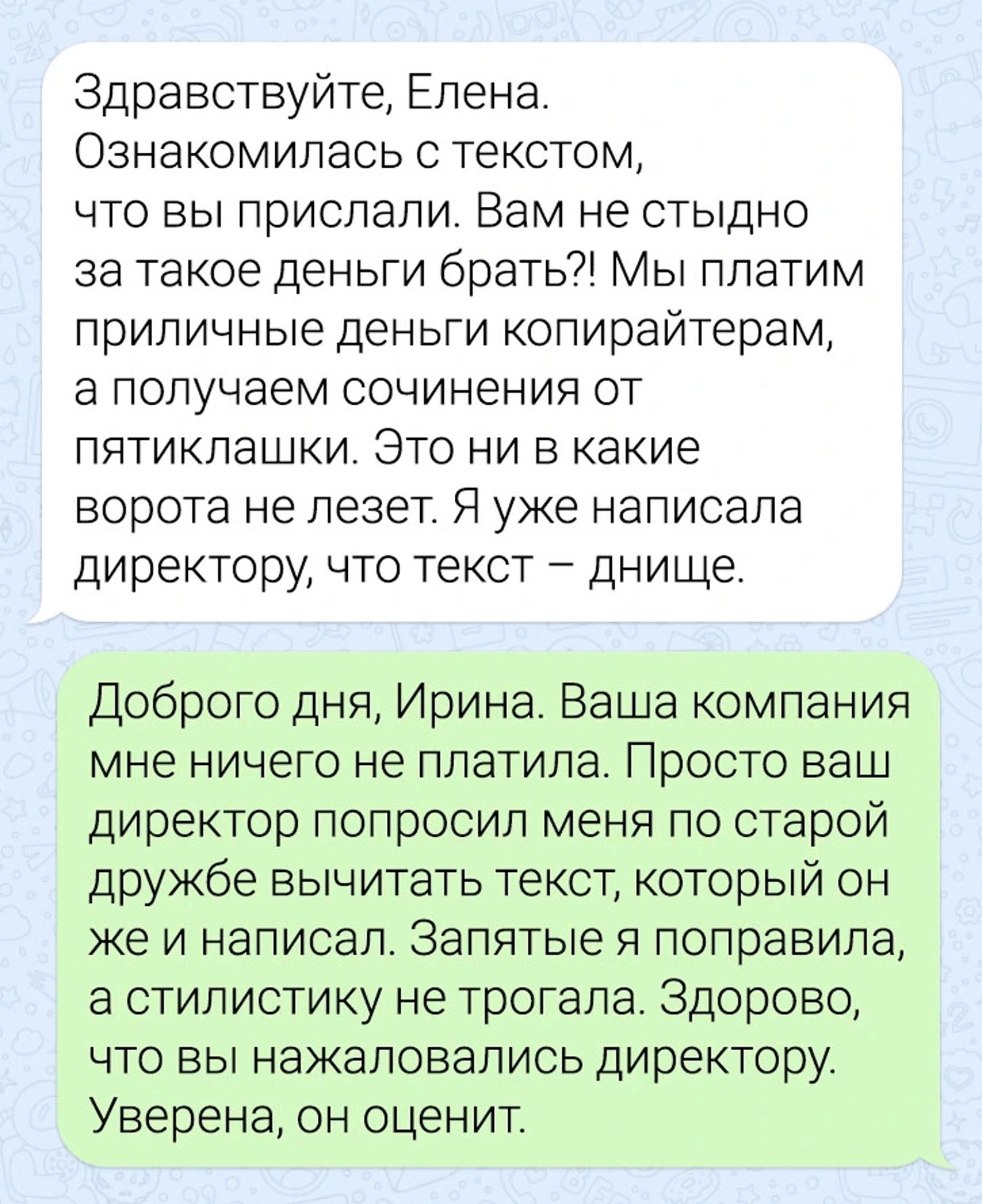 Здравствуйте Елена Ознакомилась с текстом что вы прислали Вам не стыдно за такое деньги брать Мы платим приличные деньги копирайтерам а получаем сочинения от пятиклашки Это ни в какие ворота не лезет Я уже написала директору что текст днище Доброго дня Ирина Ваша компания мне ничего не платила Просто ваш директор попросил меня по старой дружбе вычитать текст который он же И НЭПИСЭЛ ЗЭПЯТЫЭ Я ПОПРЭ