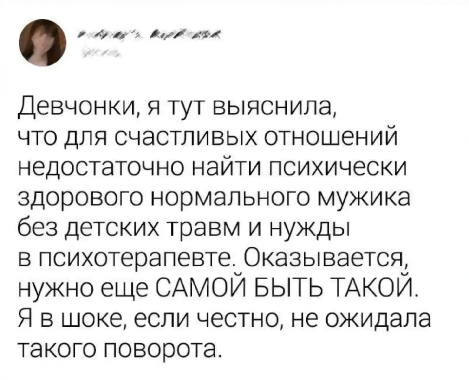 ДЕВЧОНКИ Я ТУТ ВЫЯСНИЛЭ ЧТО ДЛЯ СЧЭСТПИВЫХ отношений НЭДОСТЭТОЧНО НЭЙТИ ПСИХИЧЕСКИ ЗДОРОВОГО нормального мужика без ДеТСКИХ травм И НУЖДЫ В психотерапевте ОКЭЗЫВЭЕТСЯ нужно еще САМОЙ БЫТЬ ТАКОЙ Я В шоке ЕСЛИ ЧЕСТНО не ожидала такого поворота