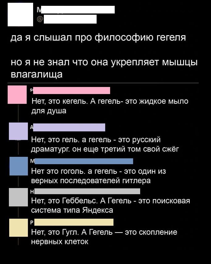 _ _ да я слышал про философию гегепя но Я не ЗНЗП ЧТО она укрепляет МЫШЦЫ влагалища Нет это кегель А гегепь это жидкое мыло для душа Нет это гель а гегепь _ это русский драматург он еще третий там свой сжег Нет это гоголь а гегепь это один из верных последователей гигпера Не это Геббельс А Гегель это поисковая система типа Яндекса Нет это Гугл А Гегель это скопление нервных клеток