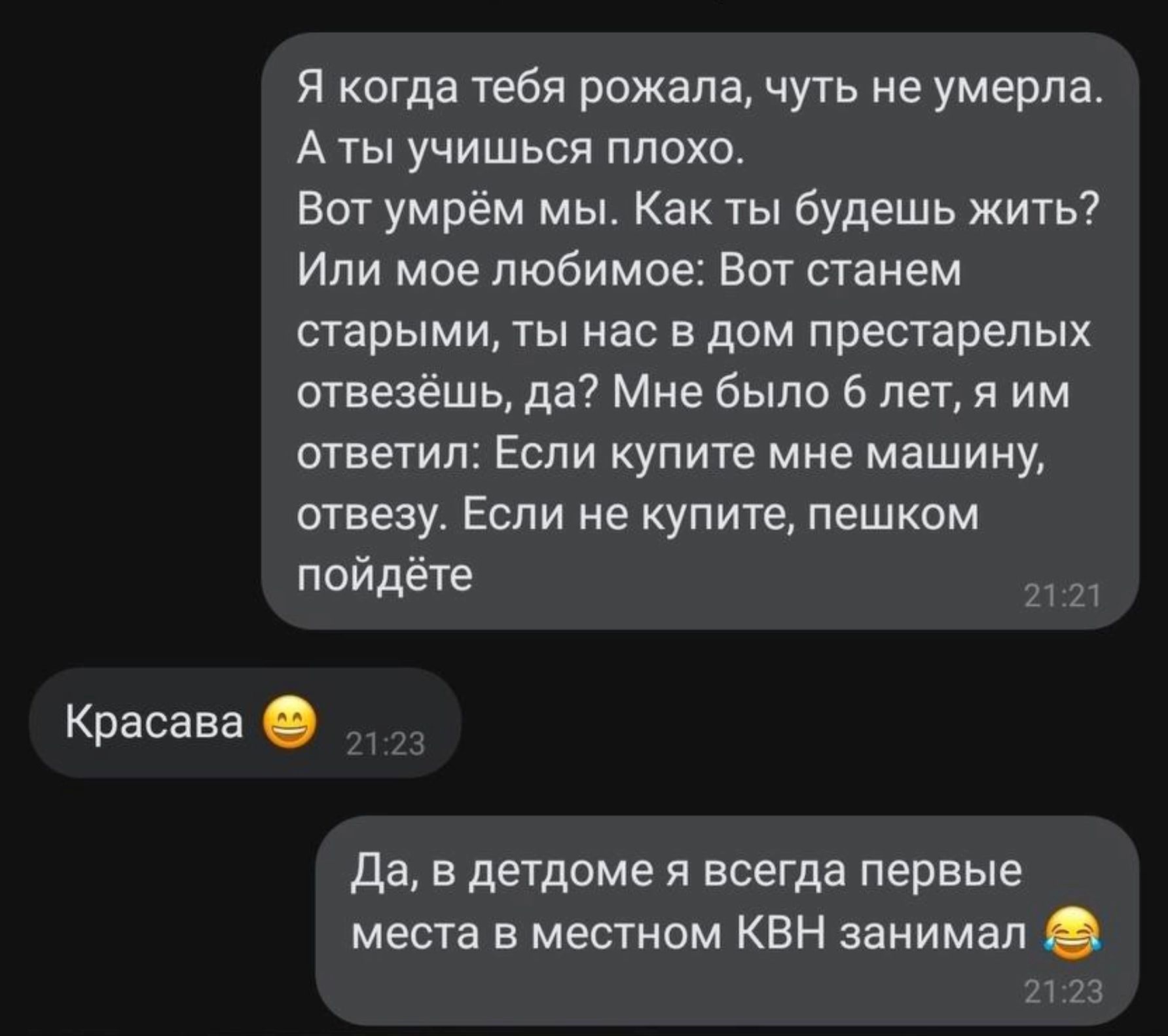 Я когда тебя рожала чуть не умерла А ты учишься плохо Вот умрём мьь Как ты будешь жить Ипи мое любимое Вот станем старыми ты нас в дом престарелых отвеаёшь да Мне было 6 лет я им ответил Если купите мне машину отвезу Если не купите пешком пойдёте Красава да в детдоме я всегда первые места в местном КВН занимал _