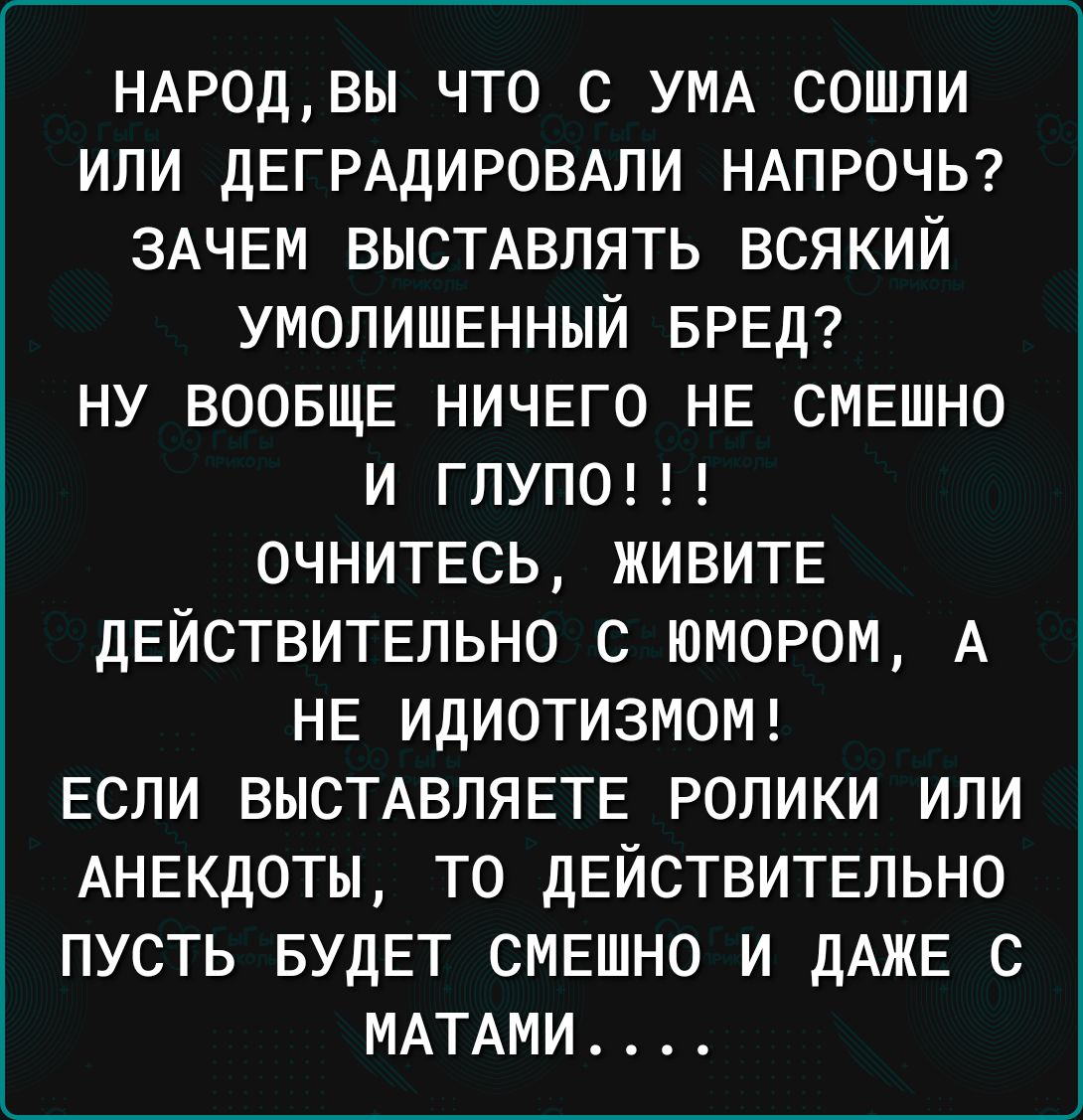 НАРОД ВЫ ЧТО С УМА СОШЛИ ИЛИ ДЕГРАДИРОВАЛИ НАПРОЧЬ ЗАЧЕМ ВЫСТАВЛЯТЬ ВСЯКИЙ УМОЛИШЕННЫЙ БРЕД НУ ВООБЩЕ НИЧЕГО НЕ СМЕШНО И ГЛУПО ОЧНИТЕСЬ ЖИВИТЕ ДЕЙСТВИТЕЛЬНО С ЮМОРОМ А НЕ ИДИОТИЗМОМ ЕСЛИ ВЫСТАВЛЯЕТЕ РОЛИКИ ИЛИ АНЕКДОТЫ ТО ДЕЙСТВИТЕЛЬНО ПУСТЬ БУДЕТ СМЕШНО И ДАЖЕ С МАТАМИ