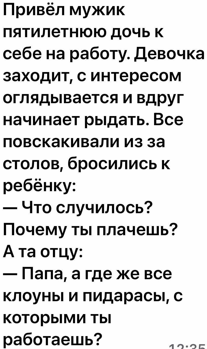 Привёл мужик пятилетнюю дочь к себе на работу Девочка заходит с интересом оглядывается и вдруг начинает рыдать Все повскакивали из за столов бросились к ребёнку Что случилось Почему ты плачешь А та отцу Папа а где же все клоуны и пидарасы с которыми ты работаешь 4ЧОЕ