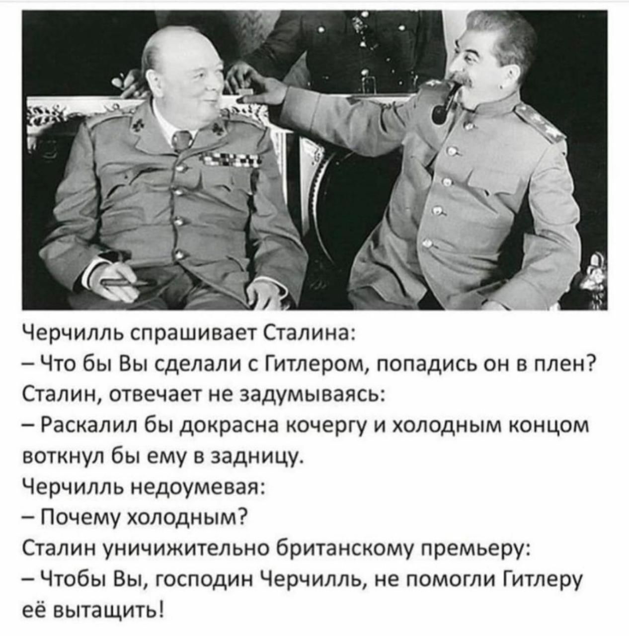 Черчилль спрашивает Сталина Что бы Вы сделали с Гитлером попадись он в плен Сталин отвечает не задумываясь Раскалил бы докрасна кочергу и холодным концом воткнул бы ему в задницу Черчилль недоумевая Почему холодным Сталин уничижительно британскому премьеру Чтобы Вы господин Черчилль не помогли Гитлеру её вытащить