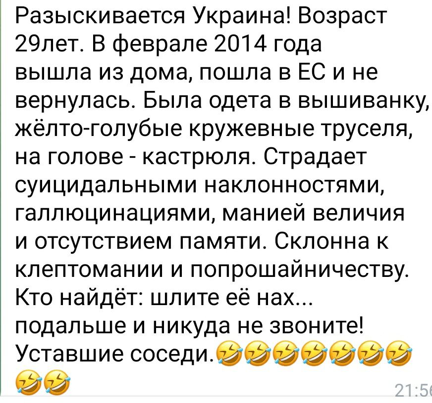 Разыскивается Украина Возраст 29пет В феврале 2014 года вышла из дома пошла в ЕС и не вернулась Была одета в вышиванку жёлто голубые кружевные труселя на голове кастрюля Страдает суицидальными наклонностями галлюцинациями манией величия и отсутствием памяти Склонна к клептомании и попрошайничеству Кто найдёт шлите её нах подальше и никуда не звоните Уставшие соседивеэеэге