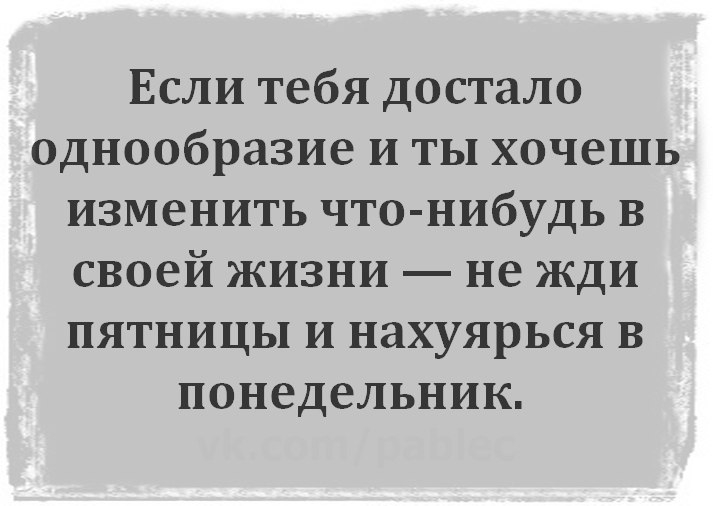 Если тебя достало однообразие и ты хочешь изменить что нибудь в своей жизни не жди пятницы и нахуярься в понедельник