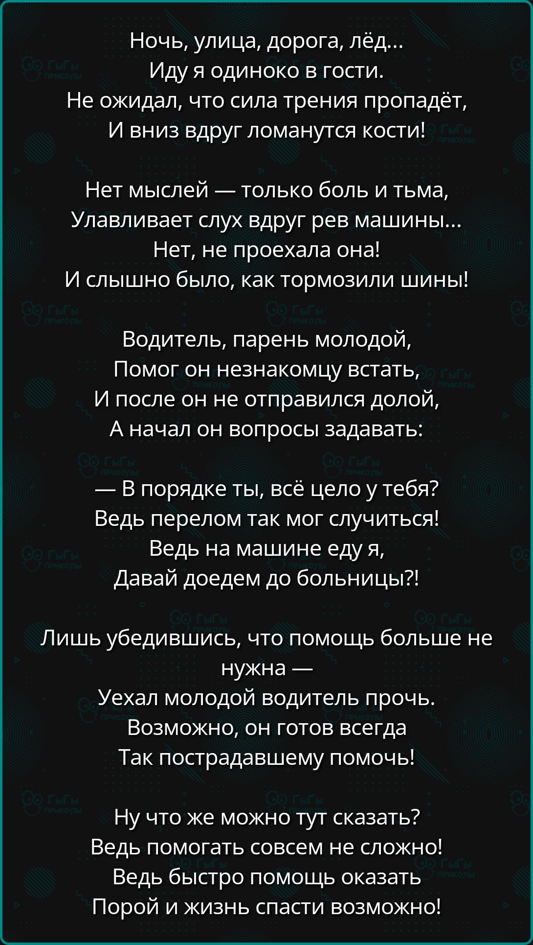 Ночь улица дорога лёд ИДУ я одиноко в гости Не ожидал что сила трения ПрОПВДёТ И вниз вдруг ломанутся кости Нет мыслей только боль и тьма Улавливает слух вдруг рев машины Нет не проехала она И слышно было как тормозили шины Водитель парень молодой Помог он незнакомцу встать И после он не отправился долой Аначал он вопросы задавать В порядке ты всё 