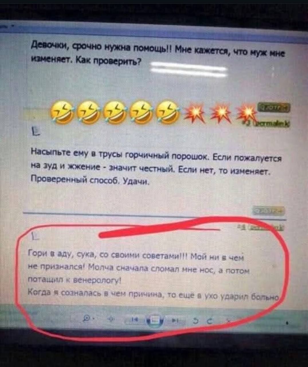 Девочки, срочно нужна помощь!! Мне кажется, что муж мне изменяет. Как проверить? Насыпьте ему в трусы горчичный порошок. Если пожмется на зуд и жжение - значит честный. Если нет, то изменяет. Проверенный способ. Удачи.

Гори в аду, сука, со своими советами!!! Мой не в чем не признался! Молча сначала сломал мне нос, а потом пытался к венеорогу!

Когда я созналась в чем причина, то еще и ухо ударил больно.
