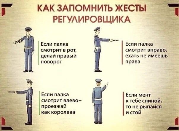 КАК ЗАПОМНИТЬ ЖЕСТЫ РЕГУЛИРОВЩИКА

Если палка смотрит в рот, делай правый поворот

Если палка смотрит вправо, ехать не имеешь права

Если палка смотрит влево – проезжай как королева

Если мент к тебе спиной, то не рыпайся и стой