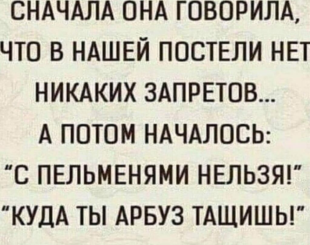 СНАЧАЛА ОНА ГОВОРИЛА ЧТО В НАШЕЙ ПОСТЕЛИ НЕТ НИКАКИХ ЗАПРЕТОВ А ПОТОМ НАЧАЛОСЬ С ПЕЛЬМЕНЯМИ НЕЛЬЗЯ КУДА ТЫ АРБУЗ ТАЩИШЬ