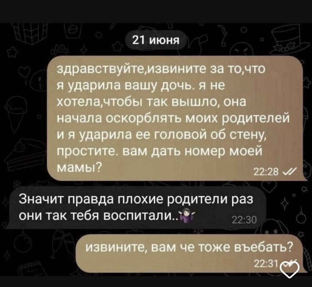 21 июня
здравствуйте, извините за то, что я ударила вашу дочь. я не хотела, чтобы так вышло, она начала оскорблять моих родителей и я ударила ее головой об стену, простите. вам дать номер моей мамы?

Значит правда плохие родители раз они так тебя воспитали..

извините, вам че тоже въебать?