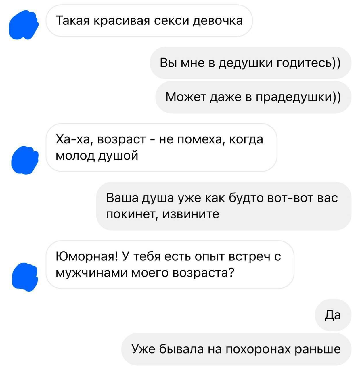  Такая красивая секси девочка
Вы мне в дедушки годитесь))
Может даже в прадедушушки))
Ха-ха, возраст - не помеха, когда молод душой
Ваша душа уже как будто вот-вот вас покинет, извини
Юморная! У тебя есть опыт встреч с мужчинами моего возраста?
Да
Уже была на похоронах раньше