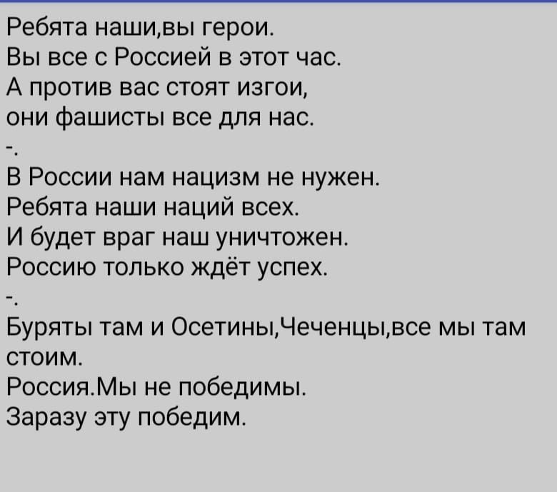 Ребята нашивы герои Вы все с Россией в этот час А против вас стоят изгои они фашисты все для нас В России нам нацизм не нужен Ребята наши наций всех И будет враг наш уничтожен Россию только ждёт успех Буряты там и ОсетиныЧеченцывсе мы там стоим РоссияМы не победимы Заразу эту победим