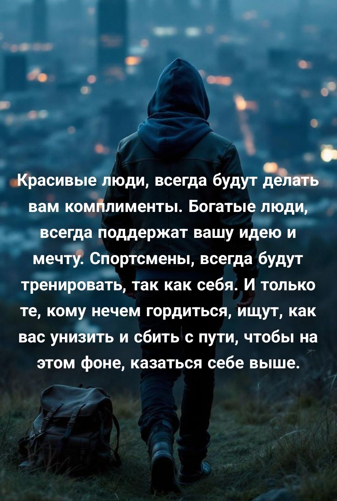 Красивые люди, всегда будут делать вам комплименты. Богатые люди, всегда поддержат вашу идею и мечту. Спортсмены, всегда будут тренироваться, так как себя. И только те, кому нечем гордиться, ищут, как вас унизить и сбить с пути, чтобы на этом фоне, казаться себе выше.