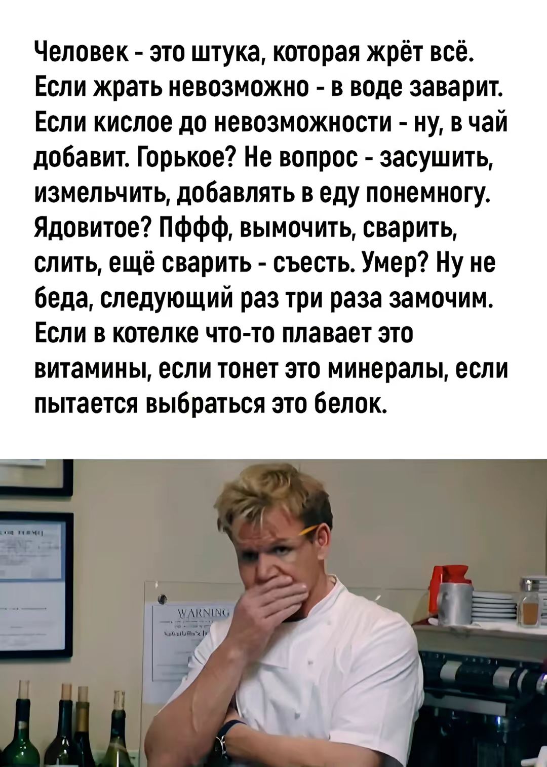 Человек - это шутка, которая жрёт всё. Если жрать невозможно - в воде заварит. Если кислое до невозможности - ну, в чай добавит. Горькое? Не вопрос - засушить, изменить, добавлять в еду понемногу. Ядовитое? Пффф, вымочить, сварить, слить, ещё сварить - съесть. Умер? Ну не беда, следующий раз три раза замочим. Если в котлете что-то плавает это витамины, если тонет это минералы, если пытается выбраться это белок.