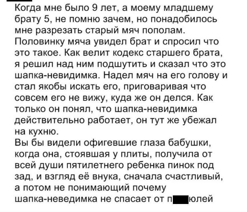 Когда мне было 9 лет а моему младшему брату 5 не помню зачем но понадобилось мне разрезать старый мяч пополам Половинку мяча увидел брат и спросил что это такое Как велит кодекс старшего брата я решил над ним подшутить и сказал что это шапка невидимка Надел мяч на его голову и стал якобы искать его приговаривая что совсем его не вижу куда же он делся Как только он понял что шапка невидимка действи
