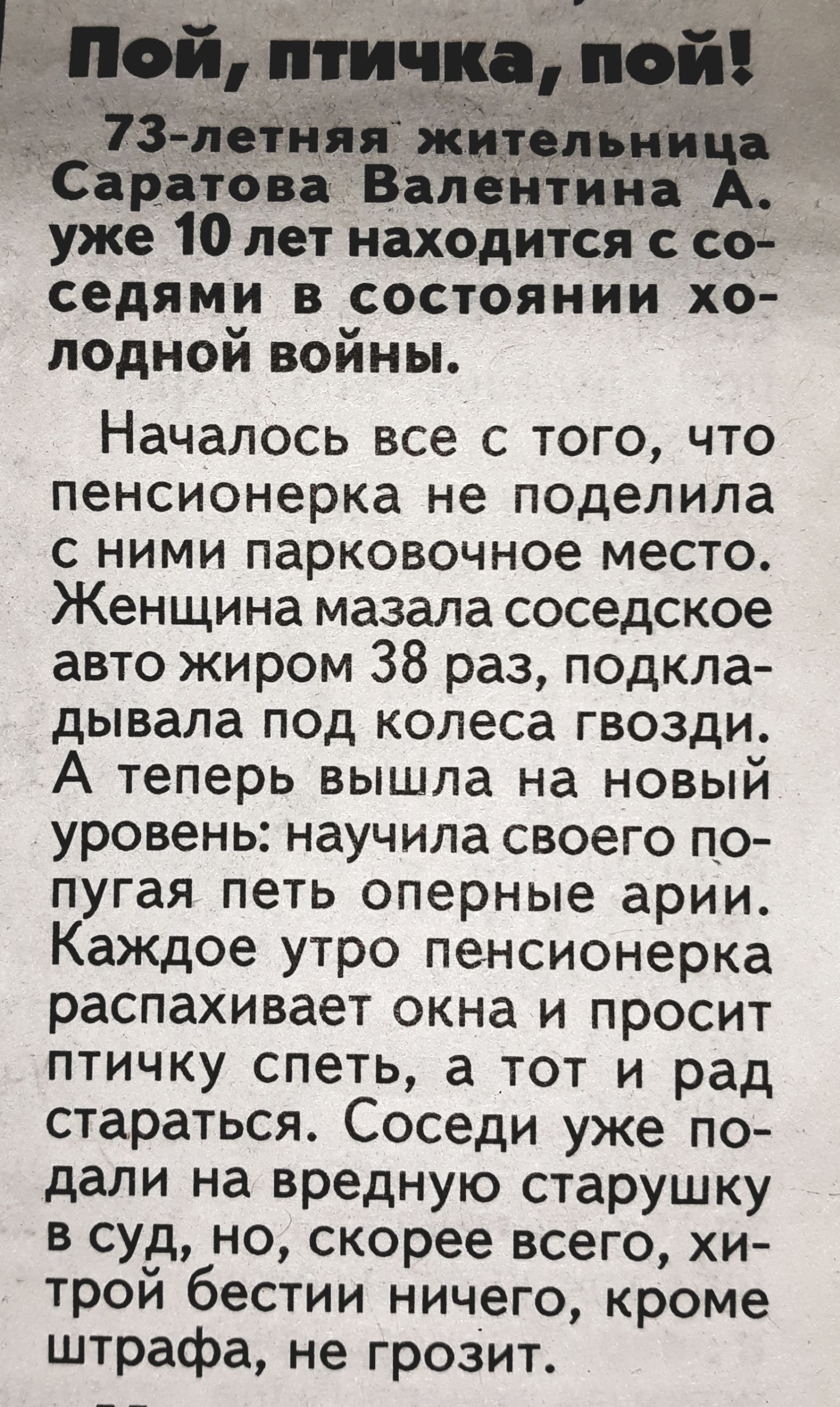 Саратова ВалеНтина А уже 10 лет находится с со _ седями в состоянии хо лодной войны НачалОсь все с того что пенсионерка не поделила с ними парковочное место Женщина мазала соседское авто жиром 38 раз педкла дывала псд колеса гвозди А теперь вышла на новый уровень научила своего по пугая петь оперные арии КаЖДое утро пенсионерка распахивает окна и просит птичку спеть а тот и рад стараться Соседи уж