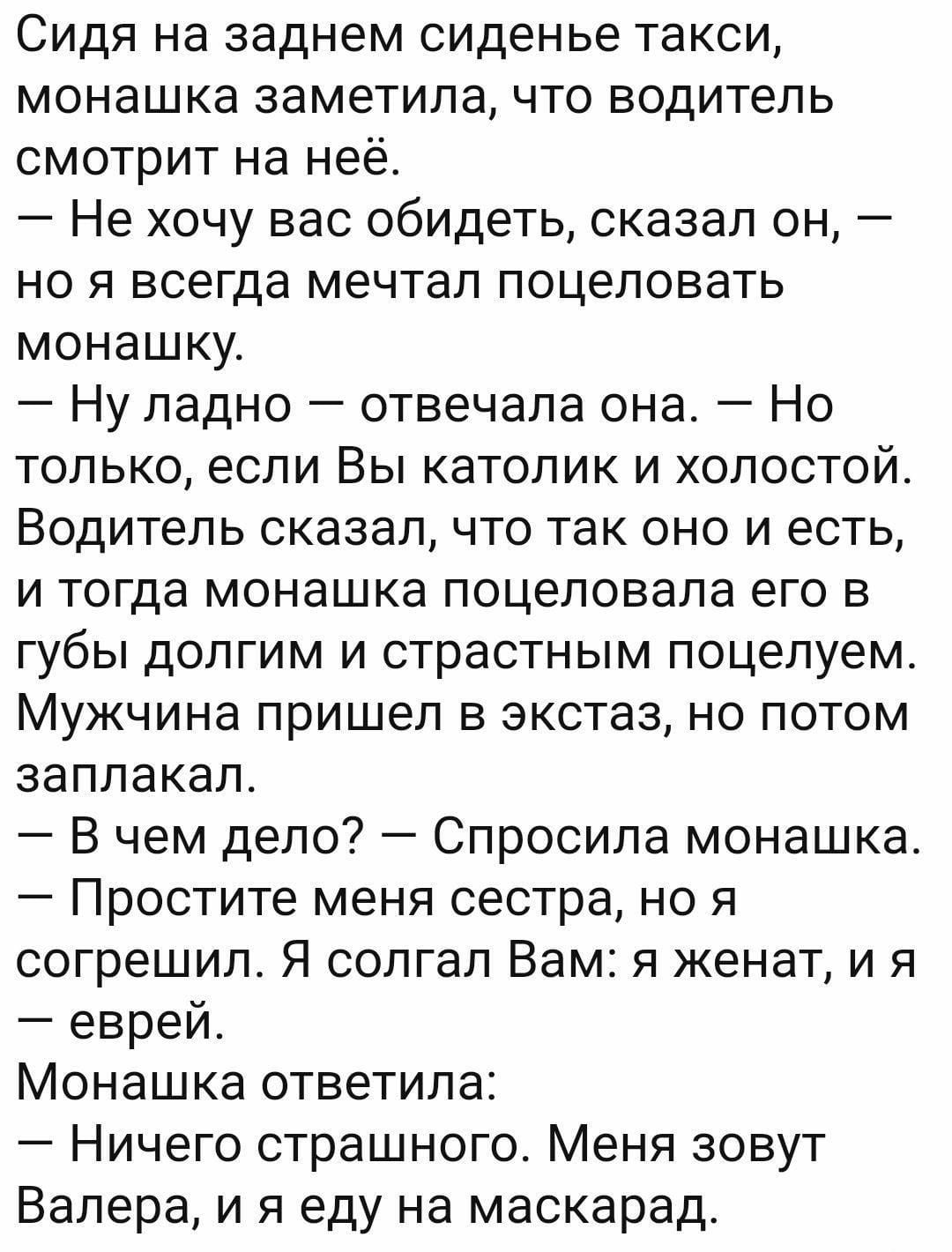 Сидя на заднем сиденье такси монашка заметила что водитель смотрит на неё Не хочу вас обидеть сказал он но я всегда мечтал поцеловать монашку Ну ладно отвечала она Но только если Вы католик и холостой Водитель сказал что так оно и есть и тогда монашка поцеловала его в губы долгим и страстным поцелуем Мужчина пришел в экстаз но потом заплакал В чем дело Спросила монашка Простите меня сестра но я со