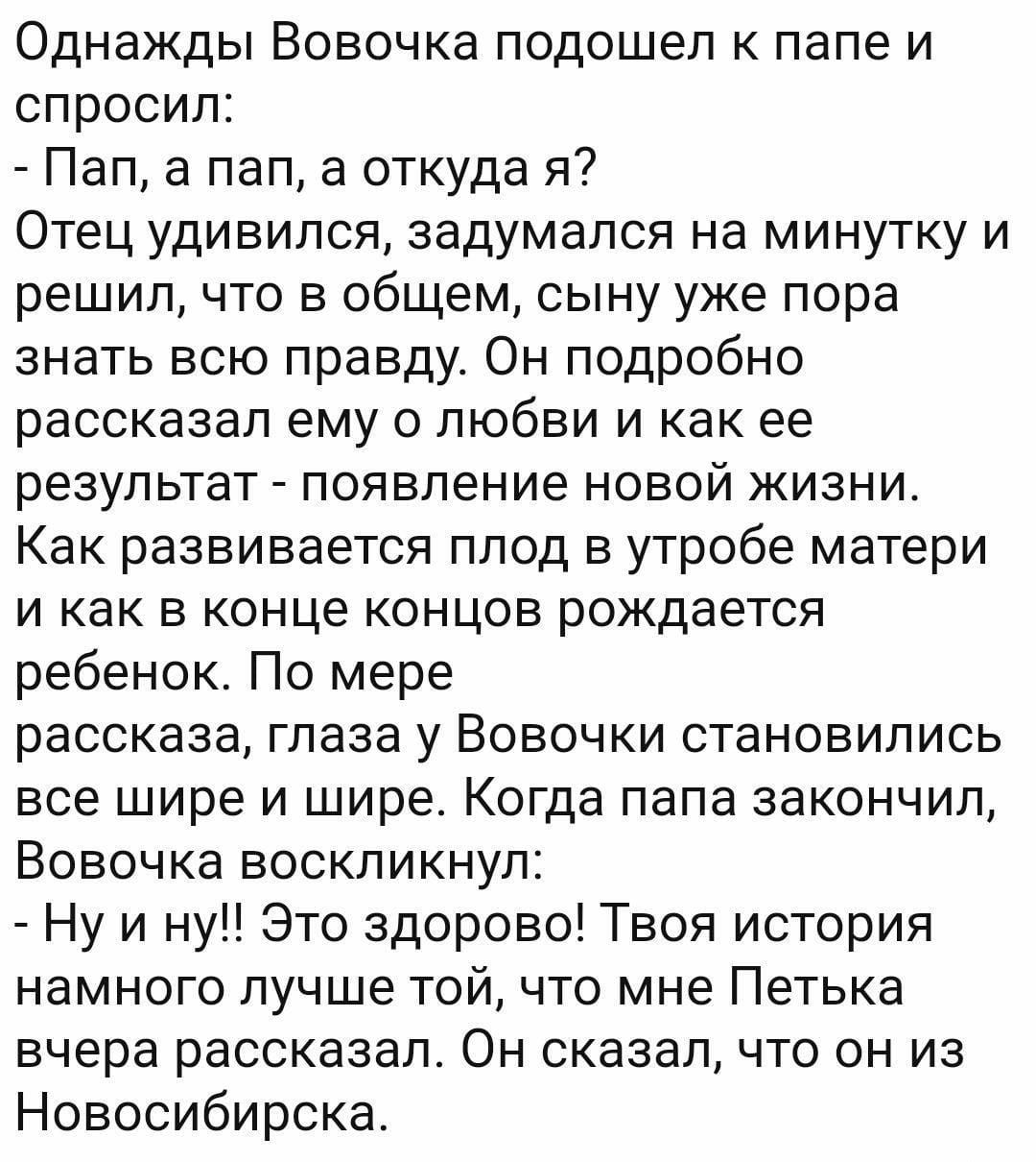 Однажды Вовочка подошел к папе и спросил Пап а пап а откуда я Отец удивился задумался на минутку и решил что в общем сыну уже пора знать всю правду Он подробно рассказал ему о любви и как ее результат появление новой жизни Как развивается плод в утробе матери и как в конце концов рождается ребенок По мере рассказа глаза у Вовочки становились все шире и шире Когда папа закончил Вовочка воскликнул Н