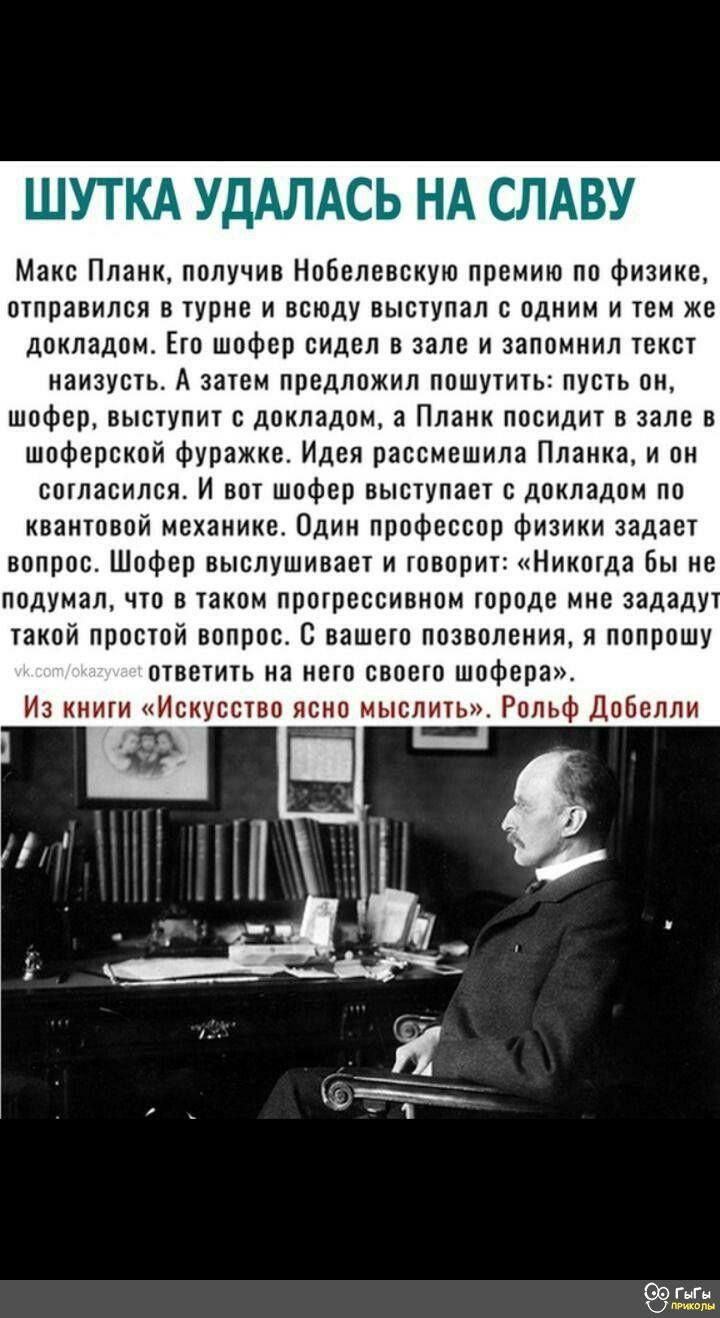ШУТКА УДАЛАСЬ НА СЛАВУ Макс Планк получив Нобелевскую премию по физике отправился в турне и всюду выступал с одним и тем же докладом Его шофер сидел в зале и запомнил текст наизусть А затем предложил пошутить пусть он шофер выступит с докладом а Планк посидит в зале в шоферской фуражке Идея рассмешила Планка и он согласился И вот шофер выступает с 