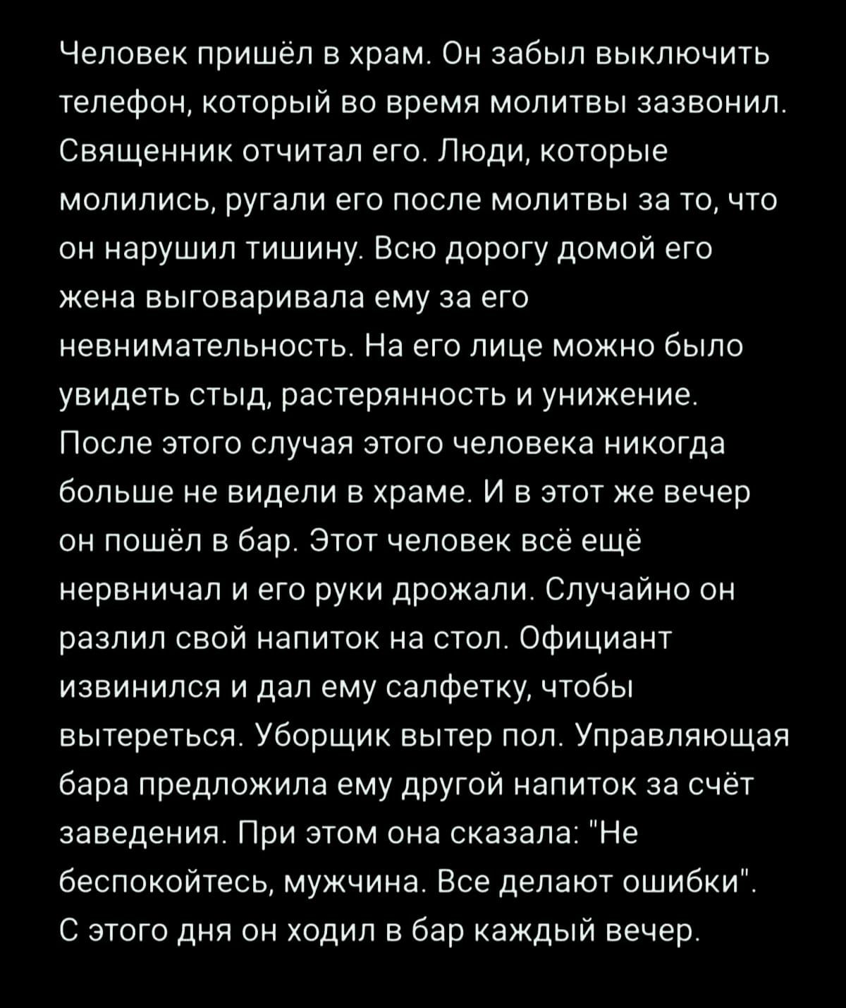 Человек пришёл в храм Он забыл выключить телефон который во время молитвы зазвонил Священник отчитал его Люди которые молились ругали его после молитвы за то что он нарушил тишину Всю дорогу домой его жена выговаривала ему за его невнимательность На его лице можно было увидеть стыд растерянность и унижение После этого случая этого человека никогда 