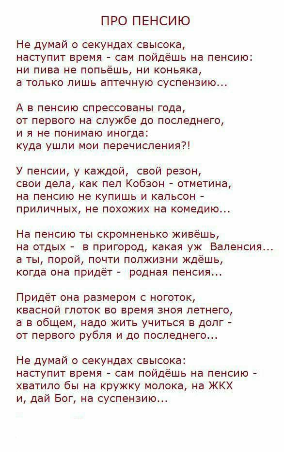 ПРО ПЕНСИЮ Не думай о секундах свысока наступит время сам пойдешь на пенсию ни пива не пот ешь ни коньяка а только лишь аптечную суспензию А в пенсию спрессованы года от первого на службе до последнего и я не понимаю иногд куда ушли мои перечисления У пенсии у каждой свой резон свои дела как пел Кобзон отметина на пенсию не купишь и кальсон приличных не похожих на комедию На пенсию ты скромненько 