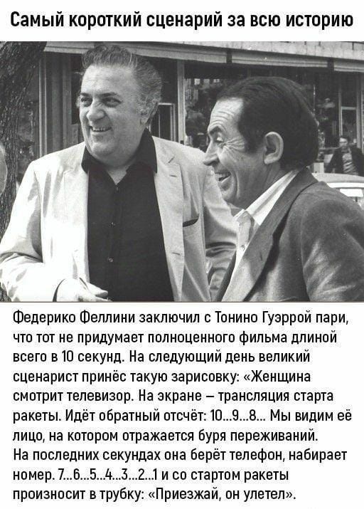 Самый короткий сценарий за всю историю Федерико Феллини заключил с Тонино Гузррой пари что тот не придумает полноценного Фильма длиной всего в 10 секунд На следуюший день великий сценарист принёс такую зарисовку Женщина смотрит телевизор На экране трансляция старта ракеты Идёт обратный отчёп1098 Мы видим её лицо на котором отражается буря переживаний На последних секундах пна Берёт телефон набирае
