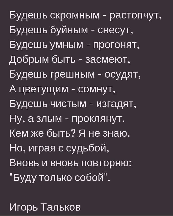Будешь скромным растопчут Будешь буйным снесут Будешь умным прогонят добрым быть засмеют Будешь грешным осудят А цветущим сомнут Будешь чистым изгадят Ну а зпым проклянут Кем же быть Я не знаю Но играя судьбой Вновь и вновь повторяю Буду только собой Игорь Тальков