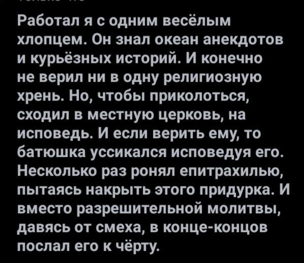 Работал я с одним весёлым хлопцем Он знал океан анекдотов и курьезных историй И конечно не верил ни в одну религиозную хрень Но чтобы приколоться сходил в местную церковь на исповедь И если верить ему то батюшка уссикапся исповедуя его Несколько раз ронял епитрахилыо пытаясь накрыть этого придурка И вместо разрешительной молитвы давясь от смеха в концеконцов послал его к чёрту