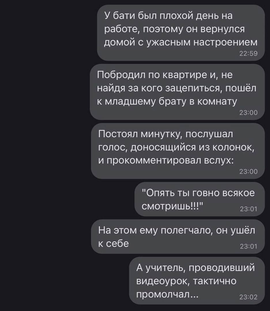 У бати был плохой день на работе поэюму он вернулся домой ужасным настроением и 59 Побродил по квартире и не найдя за кого зацепиться ппшёл к младшему брату и комнпу 23 со Посюял минутку послушал голос доносящийся из колонок и прокомментировал вслух 23 во Опять ты говно всякое смотришь На этом ему полегчало пн ушёл к себе А учитель проводивший видеоурок тактично промолчал