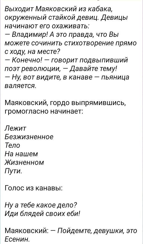 Выходит Маяковский из кабака окруженный стайкой девиц Девицы начинают его охаживать Владимир А это правда что Вы можете сочинить стихотворение прямо с ходу на месте Конечно говорит подвыпивший поэт революции Давайте тему Ну вот видите в канаве пьяница валяется Маяковский гордо выпрямившись ГрОМОГПаСНО начинает Лежит Беэжизненное Тело На нашем Жизненном Пути Голос из канавы Ну а тебе какое дело Иди