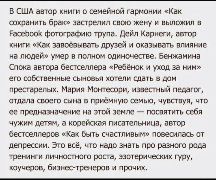 в США автор книги о семейной гармонии Как сохранить брак застрелил свою жену и выложил в РасеЬоак фотографию трупа Дейл Карнеги автор книги Как завоёвывать друзей и оказывать влияние на людей умер в полном одиночестве Бенжамииа Спока автора бестселлера Ребенок и уход за ним его собственные сынппья хотели сдать в дом престарелых Мария Монтесори известный педагог отдала своего сына в приемную семью 