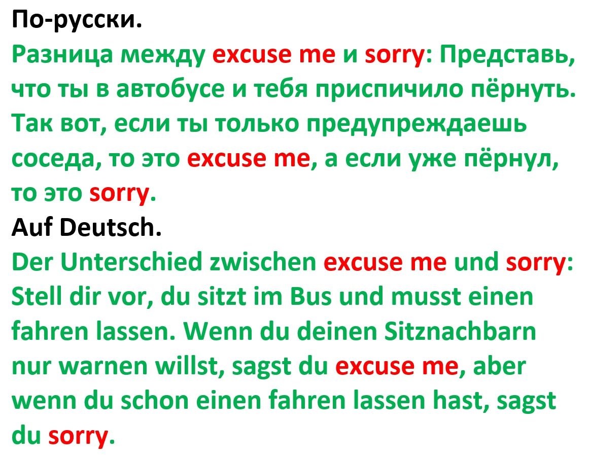 По-русски. Разница между excuse me и sorry: Представь, что ты в автобусе и тебя приспичило пёрнуть. Так вот, если ты только предупредишь соседа, то это excuse me, а если уже пёрнул, то это sorry. Auf Deutsch. Der Unterschied zwischen excuse me und sorry: Stell dir vor, du sitzt im Bus und musst einen fahren lassen. Wenn du deinen Sitznachbarn nur warnen willst, sagst du excuse me, aber wenn du schon einen fahren lassen hast, sagst du sorry.