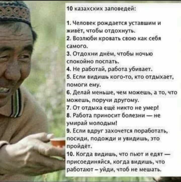10 казахских заповедей 11 Человек рождаекя уставший и жипеъ чтобы отдохнуть 2 Возлюби кровать спою как себя самого 3 Отдохни днем чтобы ночью спокойно поспать 4 Не работай работа убивает 5 Если видишь кого то кто отдыхает помоги ему Делай меньше чем можешь а то что можешь поручи дрУюму 14 От отдыха еще никто не умер Работа приносит болезни ие умирай молодым 9 Если вдруг захочется поработать посиди