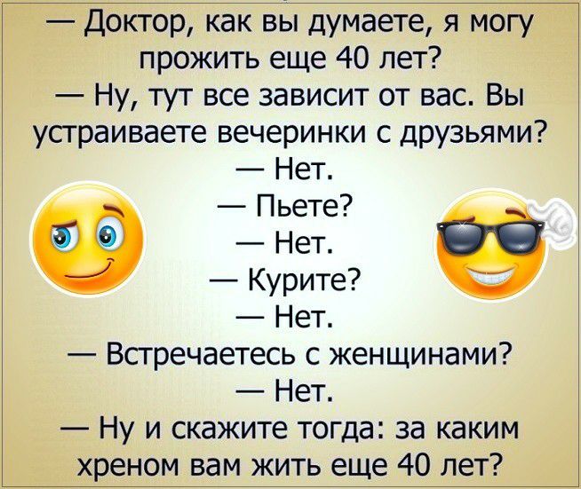Доктор как вы думаете я могу прожить еще 40 лет Ну тут все зависит от вас Вы устраиваете вечеринки с дРУзьями Нет Пьете Нет Курите Нет Встречаетесь с женщинами Нет Ну и скажите тогда за каким хреном вам жить еще 40 лет