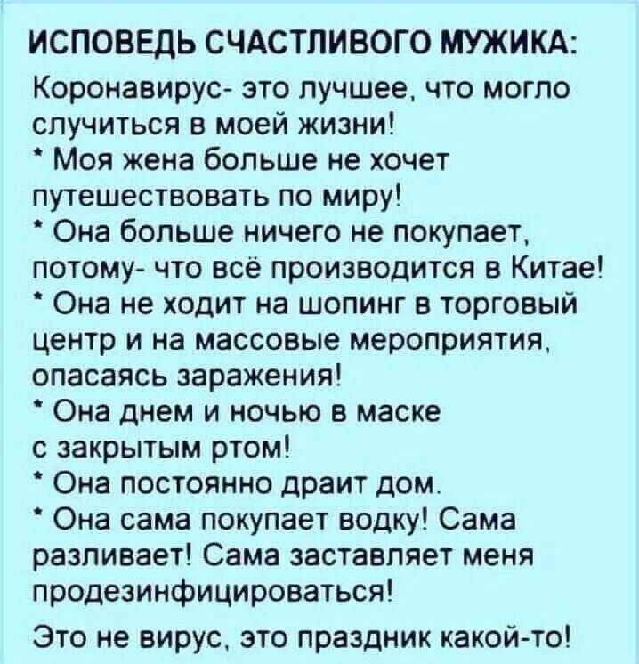 ИСПОВЕДЬ СЧАСТЛИВОГО МУЖИКА Коронавирус это лучшее что могло случиться в моей жизни Моя жена больше не хочет путешествовать по миру Она больше ничего не покупает потому что всё производится в Китае Она не ходит на шопинг в торговый центр и на массовые мероприятия опасаясь заражения Она днем и ночью в маске с закрытым ртом Она постоянно драит дом Она сама покупает водку Сама разливает Сама заставля
