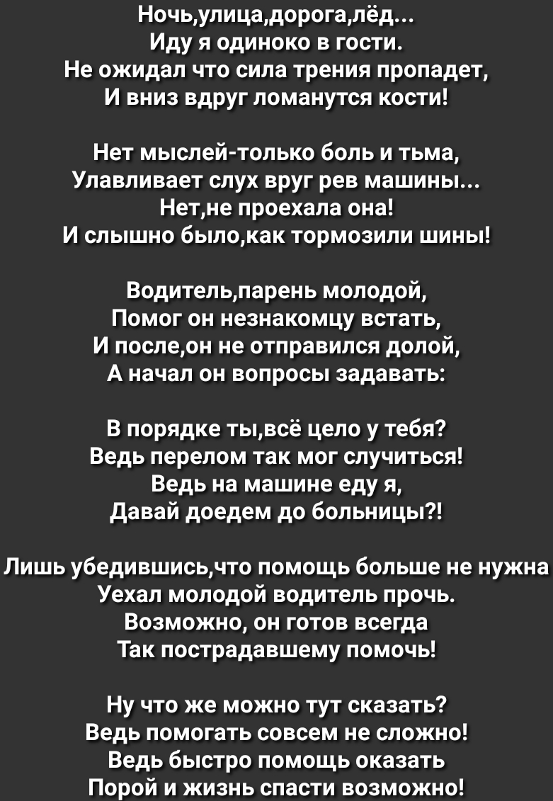 Ночьулицадорогалёд Иду я одиноко в гости Не ожидал что сила трения пропадет И вниз вдруг ломанутся кости Нет мыслей только боль и тьма Улавливает слух вруг рев машины Нетне проехала она И слышно былокак тормозили шины Водительпарень молодой Помог он незнакомцу встать И послеон не отправился долой А начал он вопросы задавать В порядке тывсё цело у тебя Ведь перелом так мог случиться Ведь на машине 