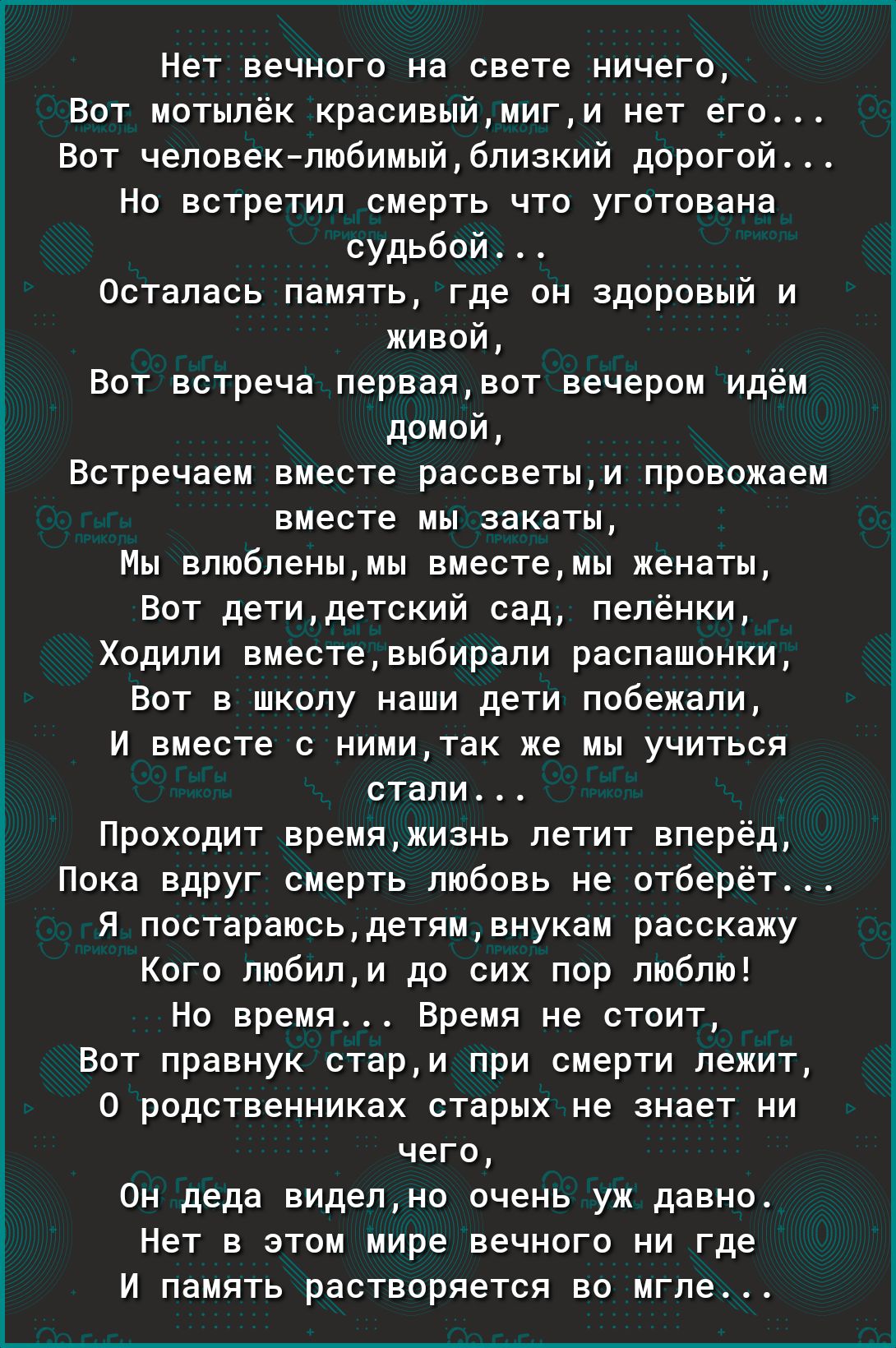 Нет вечного на свете ничего Вот мотылёк красивыймиги нет его Вот человеклюбимыйблизкий дорогой Но встретил смерть что уготована судьбой Осталась память где он здоровый и живой Вот встреча перваявот вечером идём домой Встречаем вместе рассветыи провожаем вместе мы закаты Мы влюбленымы вместемы женаты Вот детидетский сад пелёнки Ходили вместевыбирали распашонки Вот в школу наши дети побежали И вмест