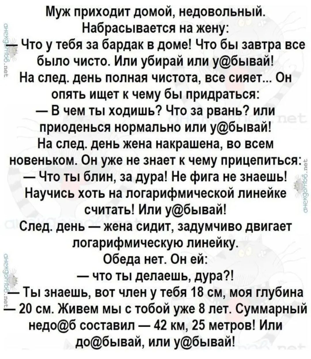 Муж приходит домой недовольный Набрасывается на жену Что у тебя за бардак в доме Что бы завтра все было чисто Или убирай или убывай На след день полная чистота все сияет Он опять ищвт к чему бы придраться В чем ты ходишь Что за рвань или приоденься нормально или убывай На следдень жена накрашена во всем новеньком Он уже не знает чему прицелиться Что ты блин а дура Не фига не знаешь Научись хоть на