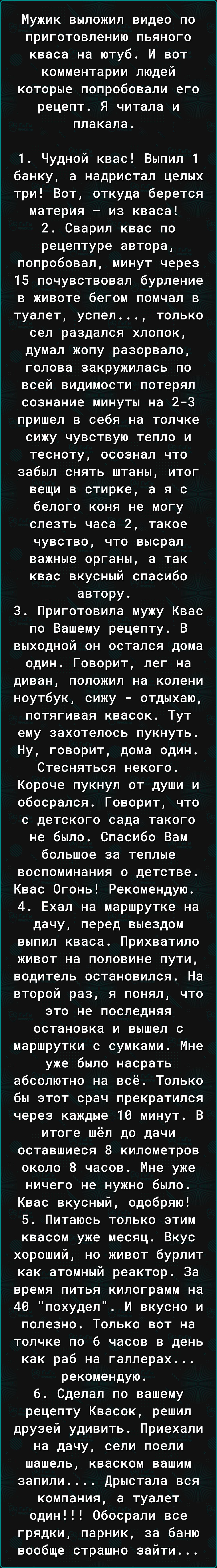 Мужик выложил видео по приготовлению пьяного кваса на ютуб И вот комментарии людей которые попробовали его рецепт Я читала и плакала 1 Чудной квас Выпил 1 банку а надристал целых три Вот откуда берется материя из кваса 2 Сварил квас по рецептуре автора попробовал минут через 15 почувствовал бурление в животе бегом помчал в туалет успел только сел раздался хлопок думал жопу разорвало голова закружи