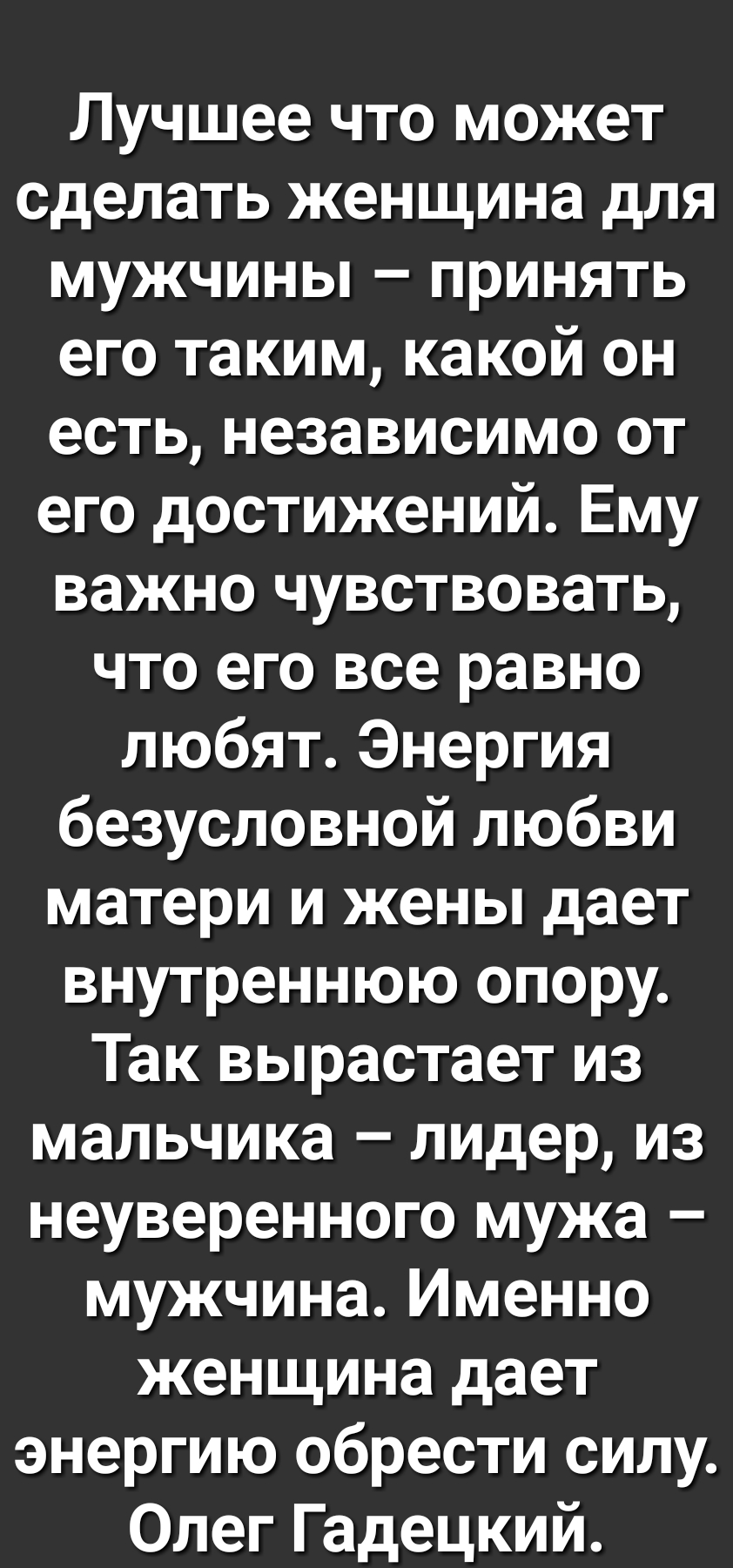 Лучшее что может сделать женщина для мужчины принять его таким какой он есть независимо от его достижений Ему важно чувствовать что его все равно любят Энергия безусловной любви матери и жены дает внутреннюю опору Так вырастает из мальчика лидер из неуверенного мужа мужчина Именно женщина дает энергию обрести силу Олег Гадецкий