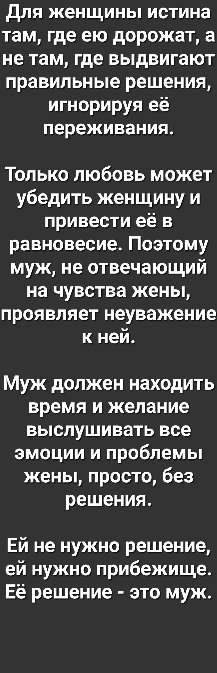 Для женщины истина там где ею дорожат а не там где выдвигают правильные решения игнорируя её переживания Только любовь может убедить женщину и привести её в равновесие Поэтому муж не отвечающий на чувства жены проявляет неуважение к ней Муж должен находить время и желание выслушивать все эмоции и проблемы жены просто без решения Ей не нужно решение ей нужно прибежище Её решение это муж