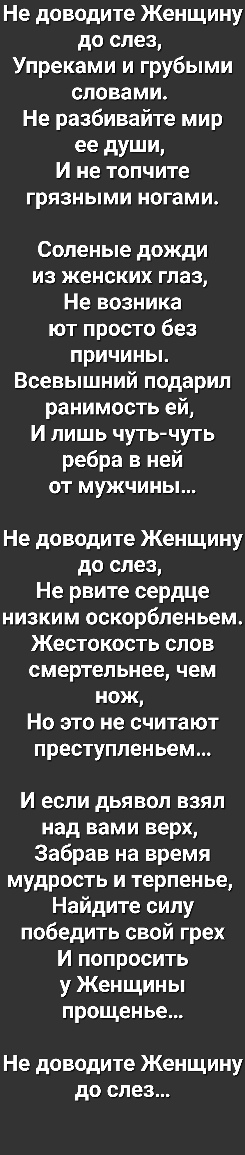 Не доводите Женщину до слез Упреками и грубыми словами Не разбивайте мир ее души И не топчите грязными ногами Соленые дожди из женских глаз Не возника ют просто без причиньь Всевышний подарил ранимость ей И лишь чуть чуть ребра в ней от мужчины Не доводите Женщину до слез Не рвите сердце низким оскорбленьем Жестокость слов смертельнее чем нож Но это не считают преступленьем И если дьявол взял над 